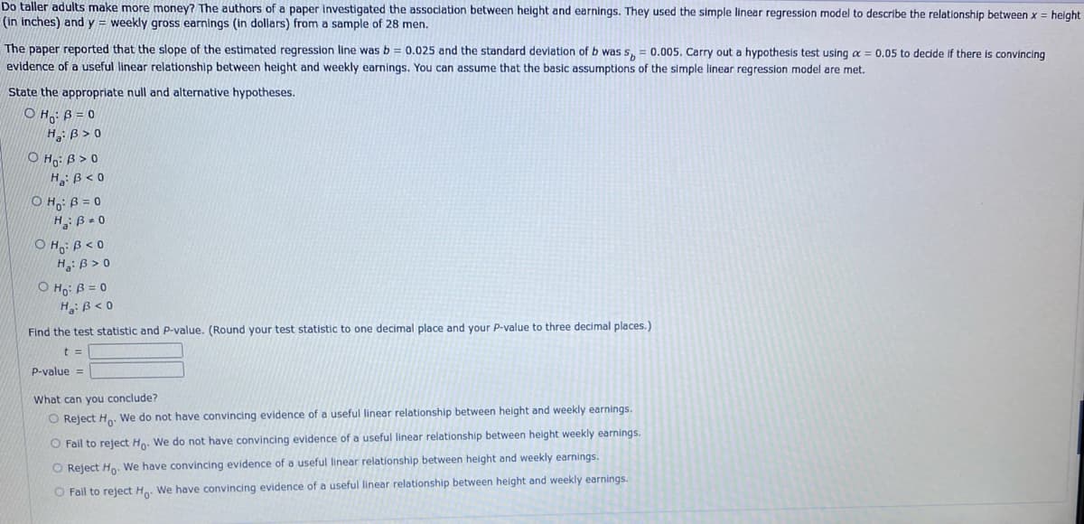 Do taller adults make more money? The authors of a paper investigated the association between height and earnings. They used the simple linear regression model to describe the relationship between x = height
(in inches) and y = weekly gross earnings (in dollars) from a sample of 28 men.
The paper reported that the slope of the estimated regression line was b = 0.025 and the standard deviation of b was s= 0.005. Carry out a hypothesis test using a = 0.05 to decide if there is convincing
evidence of a useful linear relationship between height and weekly earnings. You can assume that the basic assumptions of the simple linear regression model are met.
State the appropriate null and alternative hypotheses.
OHO: B=0
H: B>0
OHO: B>0
H₂: B<0
OHO: B=0
H2:B.O
OHO: B<0
H: B>0
OH: B = 0
H: B<0
Find the test statistic and P-value. (Round your test statistic to one decimal place and your P-value to three decimal places.)
t =
P-value =
What can you conclude?
O Reject Ho. We do not have convincing evidence of a useful linear relationship between height and weekly earnings.
O Fail to reject Ho. We do not have convincing evidence of a useful linear relationship between height weekly earnings.
O Reject Ho. We have convincing evidence of a useful linear relationship between height and weekly earnings.
O Fail to reject Ho. We have convincing evidence of a useful linear relationship between height and weekly earnings.