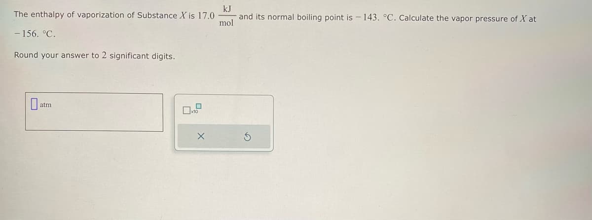 The enthalpy of vaporization of Substance X is 17.0.
-156. °C.
Round your answer to 2 significant digits.
0
atm
X
kJ
mol
and its normal boiling point is - 143. °C. Calculate the vapor pressure of X at
