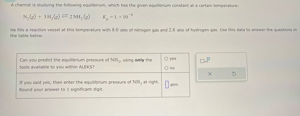 A chemist is studying the following equilibirum, which has the given equilibrium constant at a certain temperature:
=
6
N₂(g) + 3H₂(g) 2 NH3(g) K₂= = 1. x 10
He fills a reaction vessel at this temperature with 8.0 atm of nitrogen gas and 2.8 atm of hydrogen gas. Use this data to answer the questions in
the table below.
Can you predict the equilibrium pressure of NH3, using only the
tools available to you within ALEKS?
If you said yes, then enter the equilibrium pressure of NH3 at right.
Round your answer to 1 significant digit.
O yes
O no
0a
atm
x10