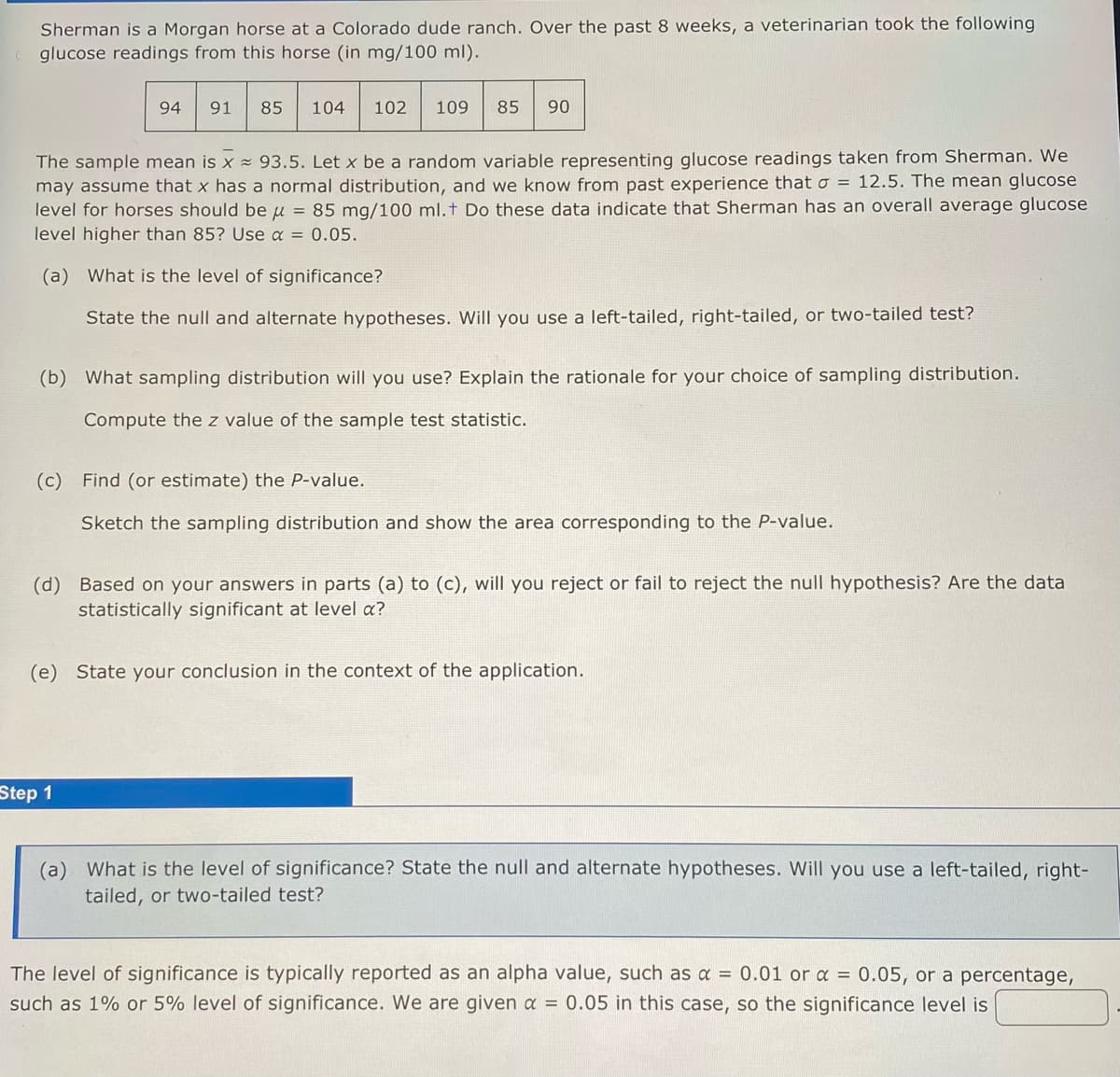 Sherman is a Morgan horse at a Colorado dude ranch. Over the past 8 weeks, a veterinarian took the following
glucose readings from this horse (in mg/100 ml).
94 91
85 104 102 109
85 90
The sample mean is x 93.5. Let x be a random variable representing glucose readings taken from Sherman. We
may assume that x has a normal distribution, and we know from past experience that a = 12.5. The mean glucose
level for horses should be μ = 85 mg/100 ml. + Do these data indicate that Sherman has an overall average glucose
level higher than 85? Use α = 0.05.
(a) What is the level of significance?
State the null and alternate hypotheses. Will you use a left-tailed, right-tailed, or two-tailed test?
(b) What sampling distribution will you use? Explain the rationale for your choice of sampling distribution.
Compute the z value of the sample test statistic.
(c) Find (or estimate) the P-value.
Sketch the sampling distribution and show the area corresponding to the P-value.
Step 1
(d) Based on your answers in parts (a) to (c), will you reject or fail to reject the null hypothesis? Are the data
statistically significant at level a?
(e) State your conclusion in the context of the application.
(a) What is the level of significance? State the null and alternate hypotheses. Will you use a left-tailed, right-
tailed, or two-tailed test?
The level of significance is typically reported as an alpha value, such as a = 0.01 or x = 0.05, or a percentage,
such as 1% or 5% level of significance. We are given a = 0.05 in this case, so the significance level is