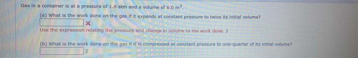 Gas in a container is at a pressure of 1.8 atm and a volume of 6.0 m³.
(a) What is the work done on the gas if it expands at constant pressure to twice its initial volume?
X
Use the expression relating the pressure and change in volume to the work done. J
(b) What is the work done on the gas if it is compressed at constant pressure to one-quarter of its initial volume?