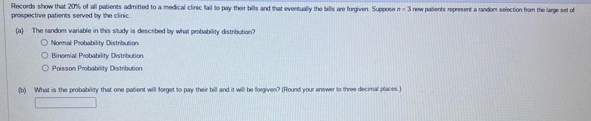 Records show that 20% of all patients admitted to a medical clinic fail to pay their bills and that eventually the bills are forgiven. Suppose n = 3 new patients represent a random selection from the large set of
prospective patients served by the clinic.
(a) The random variable in this study is described by what probability distribution?
O Normal Probability Distribution
O Binomial Probability Distribution
O Poisson Probability Distribution
(b) What is the probability that one patient will forget to pay their bill and it will be forgiven? (Round your answer to three decimal places.)