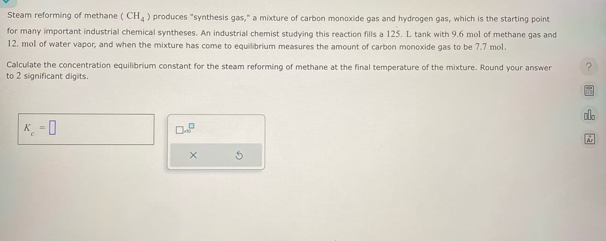 Steam reforming of methane (CH4) produces "synthesis gas," a mixture of carbon monoxide gas and hydrogen gas, which is the starting point
for many important industrial chemical syntheses. An industrial chemist studying this reaction fills a 125. L tank with 9.6 mol of methane gas and
12. mol of water vapor, and when the mixture has come to equilibrium measures the amount of carbon monoxide gas to be 7.7 mol.
Calculate the concentration equilibrium constant for the steam reforming of methane at the final temperature of the mixture. Round your answer
to 2 significant digits.
K = 0
X
?圖
BEED
QUO
Ar