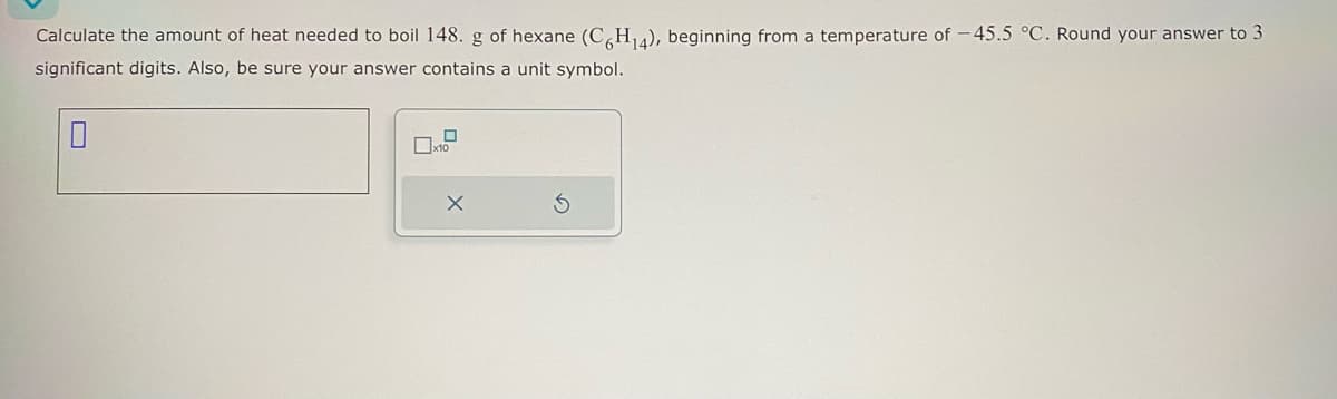 Calculate the amount of heat needed to boil 148. g of hexane (C6H₁4), beginning from a temperature of -45.5 °C. Round your answer to 3
significant digits. Also, be sure your answer contains a unit symbol.
0
0
x10
X