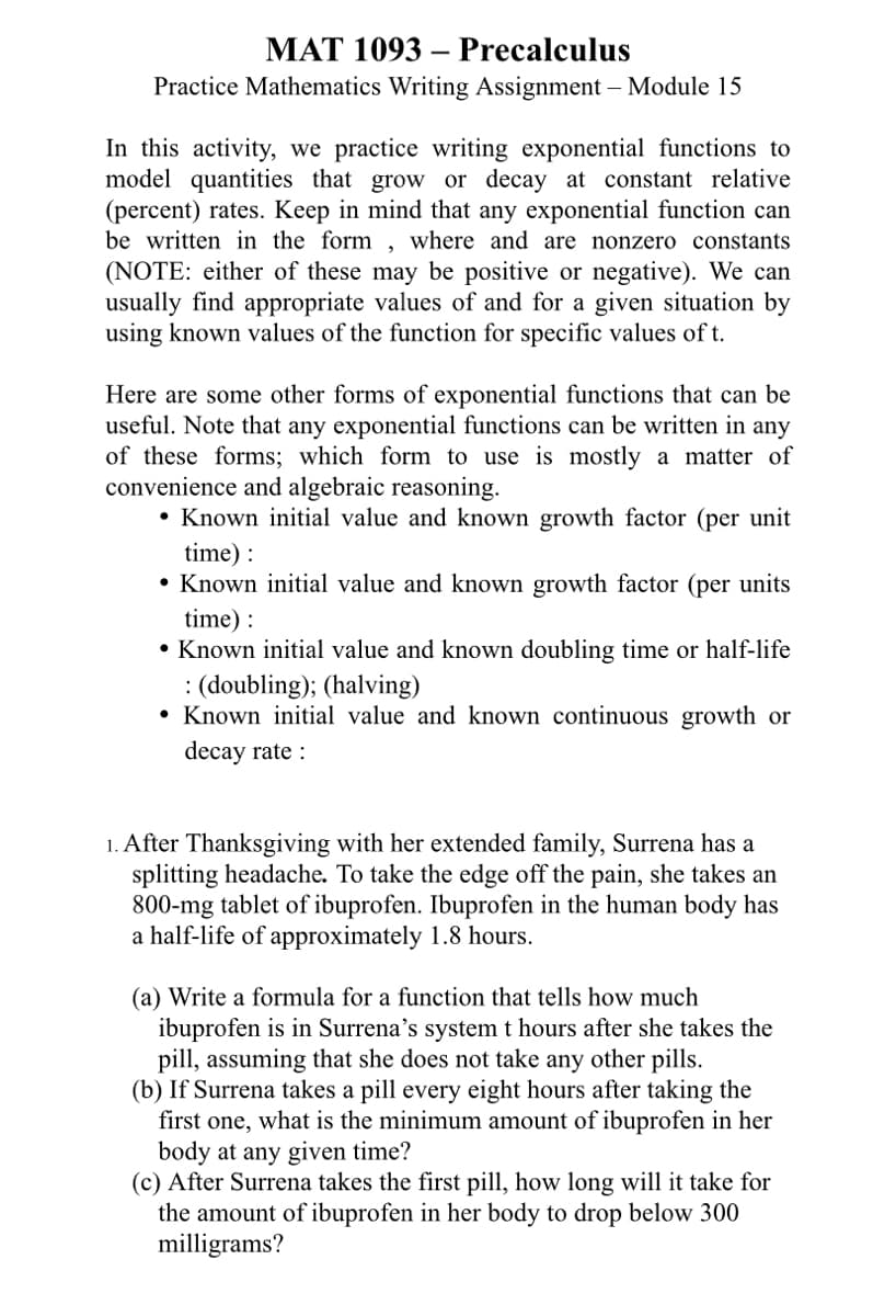 MAT 1093 Precalculus
Practice Mathematics Writing Assignment - Module 15
In this activity, we practice writing exponential functions to
model quantities that grow or decay at constant relative
(percent) rates. Keep in mind that any exponential function can
be written in the form, where and are nonzero constants
(NOTE: either of these may be positive or negative). We can
usually find appropriate values of and for a given situation by
using known values of the function for specific values of t.
Here are some other forms of exponential functions that can be
useful. Note that any exponential functions can be written in any
of these forms; which form to use is mostly a matter of
convenience and algebraic reasoning.
• Known initial value and known growth factor (per unit
time):
Known initial value and known growth factor (per units
time):
• Known initial value and known doubling time or half-life
: (doubling); (halving)
Known initial value and known continuous growth or
decay rate :
●
1. After Thanksgiving with her extended family, Surrena has a
splitting headache. To take the edge off the pain, she takes an
800-mg tablet of ibuprofen. Ibuprofen in the human body has
a half-life of approximately 1.8 hours.
(a) Write a formula for a function that tells how much
ibuprofen is in Surrena's system t hours after she takes the
pill, assuming that she does not take any other pills.
(b) If Surrena takes a pill every eight hours after taking the
first one, what is the minimum amount of ibuprofen in her
body at any given time?
(c) After Surrena takes the first pill, how long will it take for
the amount of ibuprofen in her body to drop below 300
milligrams?