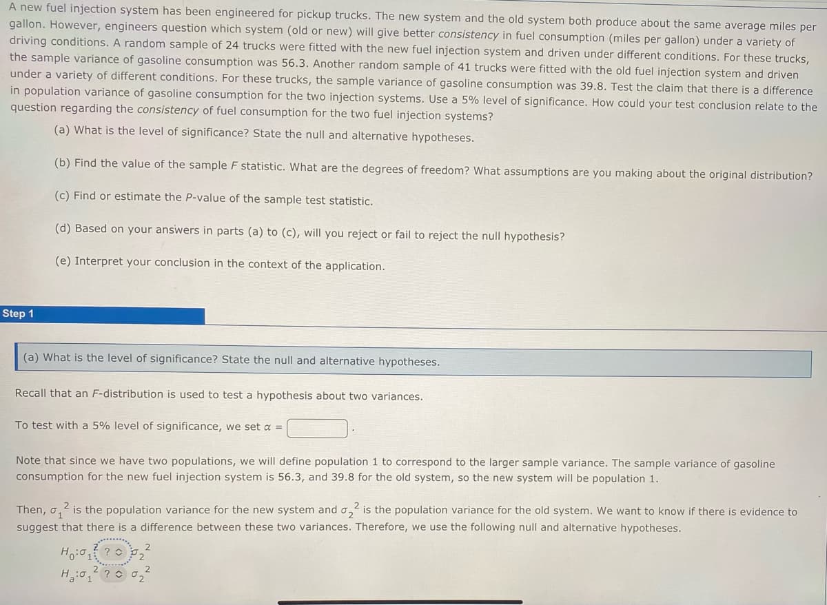 A new fuel injection system has been engineered for pickup trucks. The new system and the old system both produce about the same average miles per
gallon. However, engineers question which system (old or new) will give better consistency in fuel consumption (miles per gallon) under a variety of
driving conditions. A random sample of 24 trucks were fitted with the new fuel injection system and driven under different conditions. For these trucks,
the sample variance of gasoline consumption was 56.3. Another random sample of 41 trucks were fitted with the old fuel injection system and driven
under a variety of different conditions. For these trucks, the sample variance of gasoline consumption was 39.8. Test the claim that there is a difference
in population variance of gasoline consumption for the two injection systems. Use a 5% level of significance. How could your test conclusion relate to the
question regarding the consistency of fuel consumption for the two fuel injection systems?
(a) What is the level of significance? State the null and alternative hypotheses.
(b) Find the value of the sample F statistic. What are the degrees of freedom? What assumptions are you making about the original distribution?
(c) Find or estimate the P-value of the sample test statistic.
(d) Based on your answers in parts (a) to (c), will you reject or fail to reject the null hypothesis?
(e) Interpret your conclusion in the context of the application.
Step 1
(a) What is the level of significance? State the null and alternative hypotheses.
Recall that an F-distribution is used to test a hypothesis about two variances.
To test with a 5% level of significance, we set a =
Note that since we have two populations, we will define population 1 to correspond to the larger sample variance. The sample variance of gasoline
consumption for the new fuel injection system is 56.3, and 39.8 for the old system, so the new system will be population 1.
2
Then, 2 is the population variance for the new system and ₂² is the population variance for the old system. We want to know if there is evidence to
suggest that there is a difference between these two variances. Therefore, we use the following null and alternative hypotheses.
Hoo
? O
H₂:0 ?
