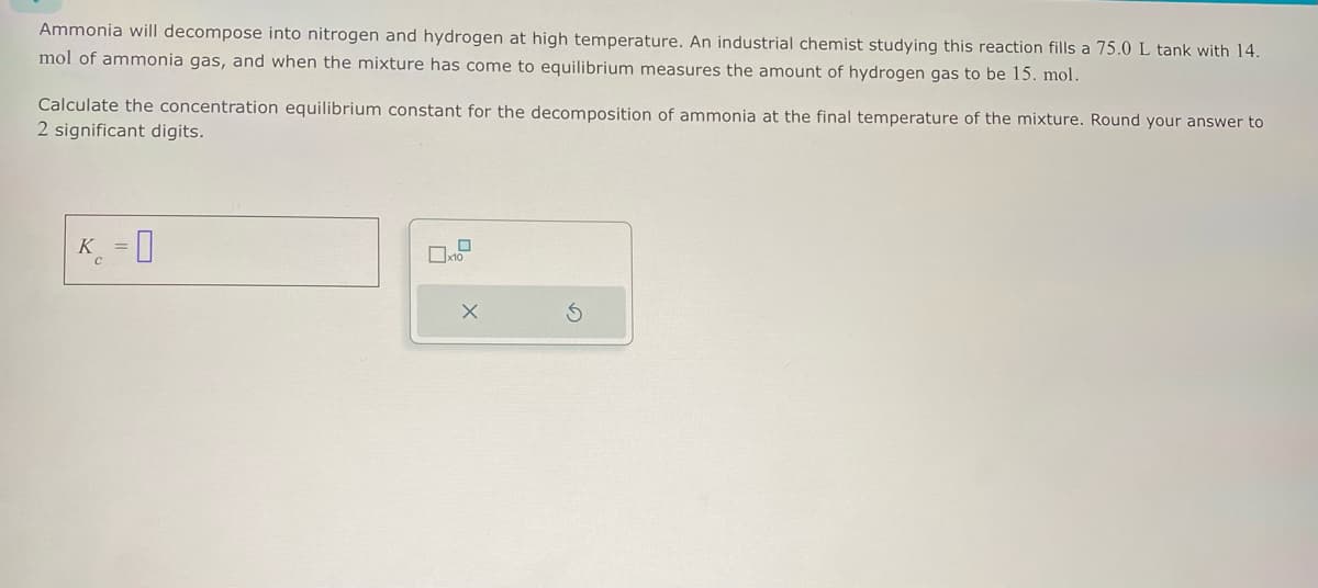 Ammonia will decompose into nitrogen and hydrogen at high temperature. An industrial chemist studying this reaction fills a 75.0 L tank with 14.
mol of ammonia gas, and when the mixture has come to equilibrium measures the amount of hydrogen gas to be 15. mol.
Calculate the concentration equilibrium constant for the decomposition of ammonia at the final temperature of the mixture. Round your answer to
2 significant digits.
K =
X
S