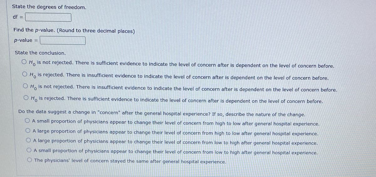 State the degrees of freedom.
df =
Find the p-value. (Round to three decimal places)
p-value =
State the conclusion.
O Ho is not rejected. There is sufficient evidence to indicate the level of concern after is dependent on the level of concern before.
O Ho is rejected. There is insufficient evidence to indicate the level of concern after is dependent on the level of concern before.
O Ho is not rejected. There is insufficient evidence to indicate the level of concern after is dependent on the level of concern before.
OH is rejected. There is sufficient evidence to indicate the level of concern after is dependent on the level of concern before.
Do the data suggest a change in "concern" after the general hospital experience? If so, describe the nature of the change.
OA small proportion of physicians appear to change their level of concern from high to low after general hospital experience.
A large proportion of physicians appear to change their level of concern from high to low after general hospital experience.
O A large proportion of physicians appear to change their level of concern from low to high after general hospital experience.
A small proportion of physicians appear to change their level of concern from low to high after general hospital experience.
The physicians' level of concern stayed the same after general hospital experience.