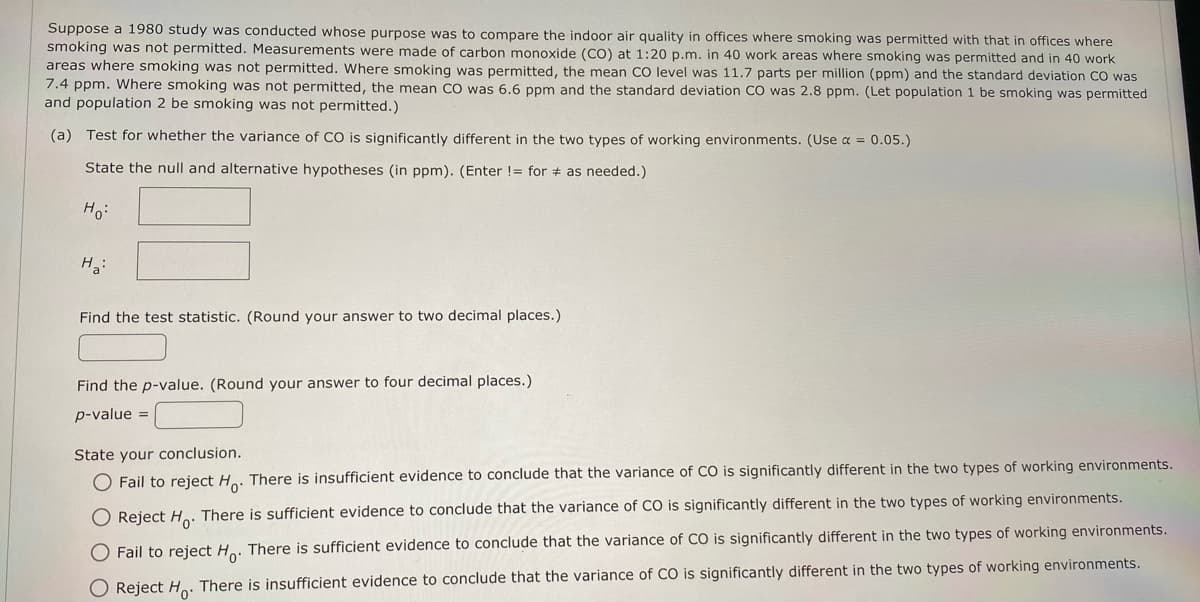 Suppose a 1980 study was conducted whose purpose was to compare the indoor air quality in offices where smoking was permitted with that in offices where
smoking was not permitted. Measurements were made of carbon monoxide (CO) at 1:20 p.m. in 40 work areas where smoking was permitted and in 40 work
areas where smoking was not permitted. Where smoking was permitted, the mean CO level was 11.7 parts per million (ppm) and the standard deviation CO was
7.4 ppm. Where smoking was not permitted, the mean CO was 6.6 ppm and the standard deviation CO was 2.8 ppm. (Let population 1 be smoking was permitted
and population 2 be smoking was not permitted.)
(a) Test for whether the variance of CO is significantly different in the two types of working environments. (Use α = 0.05.)
State the null and alternative hypotheses (in ppm). (Enter != for as needed.)
Ho:
H₂:
Find the test statistic. (Round your answer to two decimal places.)
Find the p-value. (Round your answer to four decimal places.)
p-value =
State your conclusion.
O Fail to reject Ho. There is insufficient evidence to conclude that the variance of CO is significantly different in the two types of working environments.
O Reject Ho. There is sufficient evidence to conclude that the variance of CO is significantly different in the two types of working environments.
O Fail to reject Ho. There is sufficient evidence to conclude that the variance of CO is significantly different in the two types of working environments.
O Reject Ho. There is insufficient evidence to conclude that the variance of CO is significantly different in the two types of working environments.