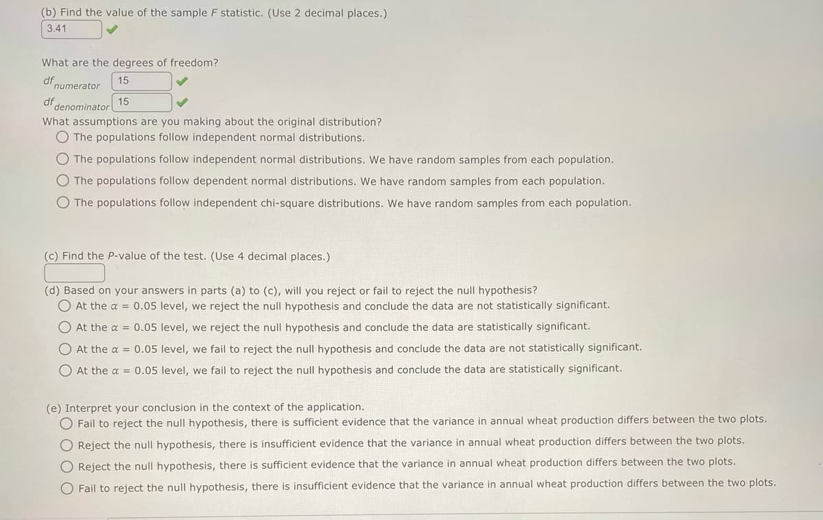 (b) Find the value of the sample F statistic. (Use 2 decimal places.)
3.41
What are the degrees of freedom?
df
15
numerator
15
denominator
df
What assumptions are you making about the original distribution?
O The populations follow independent normal distributions.
O The populations follow independent normal distributions. We have random samples from each population.
O The populations follow dependent normal distributions. We have random samples from each population.
O The populations follow independent chi-square distributions. We have random samples from each population.
(c) Find the P-value of the test. (Use 4 decimal places.)
(d) Based on your answers in parts (a) to (c), will you reject or fail to reject the null hypothesis?
O At the α = 0.05 level, we reject the null hypothesis and conclude the data are not statistically significant.
O At the x = 0.05 level, we reject the null hypothesis and conclude the data are statistically significant.
O At the x = 0.05 level, we fail to reject the null hypothesis and conclude the data are not statistically significant.
At the a= 0.05 level, we fail to reject the null hypothesis and conclude the data are statistically significant.
(e) Interpret your conclusion in the context of the application.
O Fail to reject the null hypothesis, there is sufficient evidence that the variance in annual wheat production differs between the two plots.
O Reject the null hypothesis, there is insufficient evidence that the variance in annual wheat production differs between the two plots.
O Reject the null hypothesis, there is sufficient evidence that the variance in annual wheat production differs between the two plots.
O Fail to reject the null hypothesis, there is insufficient evidence that the variance in annual wheat production differs between the two plots.