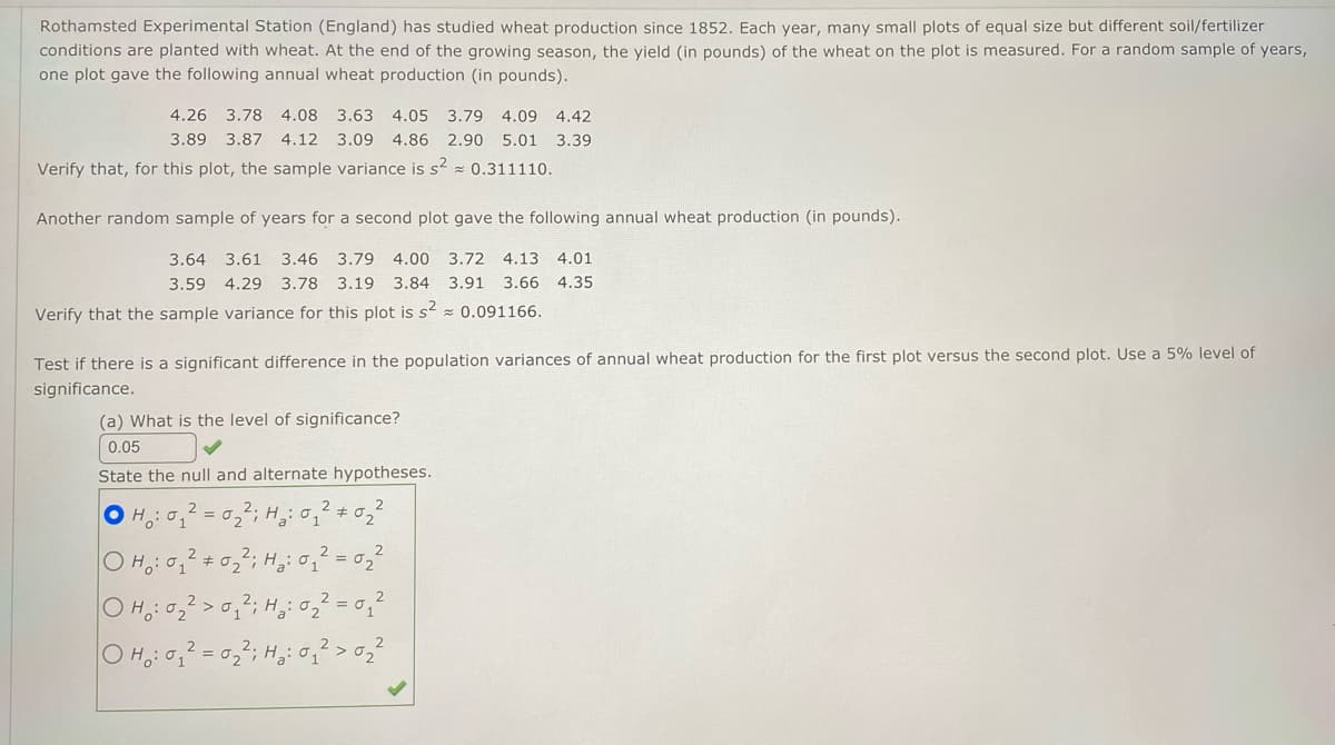 Rothamsted Experimental Station (England) has studied wheat production since 1852. Each year, many small plots of equal size but different soil/fertilizer
conditions are planted with wheat. At the end of the growing season, the yield (in pounds) of the wheat on the plot is measured. For a random sample of years,
one plot gave the following annual wheat production (in pounds).
4.26 3.78 4.08 3.63 4.05 3.79 4.09 4.42
3.89 3.87 4.12 3.09 4.86 2.90 5.01 3.39
Verify that, for this plot, the sample variance is s² ≈ 0.311110.
Another random sample of years for a second plot gave the following annual wheat production (in pounds).
3.64 3.61 3.46 3.79 4.00 3.72 4.13 4.01
3.59 4.29 3.78 3.19 3.84 3.91 3.66 4.35
Verify that the sample variance for this plot is s² = 0.091166.
Test if there is a significant difference in the population variances of annual wheat production for the first plot versus the second plot. Use a 5% level of
significance.
(a) What is the level of significance?
0.05
State the null and alternate hypotheses.
OH: 0₁₂2=0₂
: 0₂²; H₂:
2
OH: 0₁ #
12:0₁ ² #02
0₂
Ha = 0,₁²
: 0₂² ; H₂:
2
0₁²; H₂ : 0₂²
= 0₂²; H ₂ : 0 ₁ ² > 0₂²
OH: 0₂² 0₁²
Ho₂: