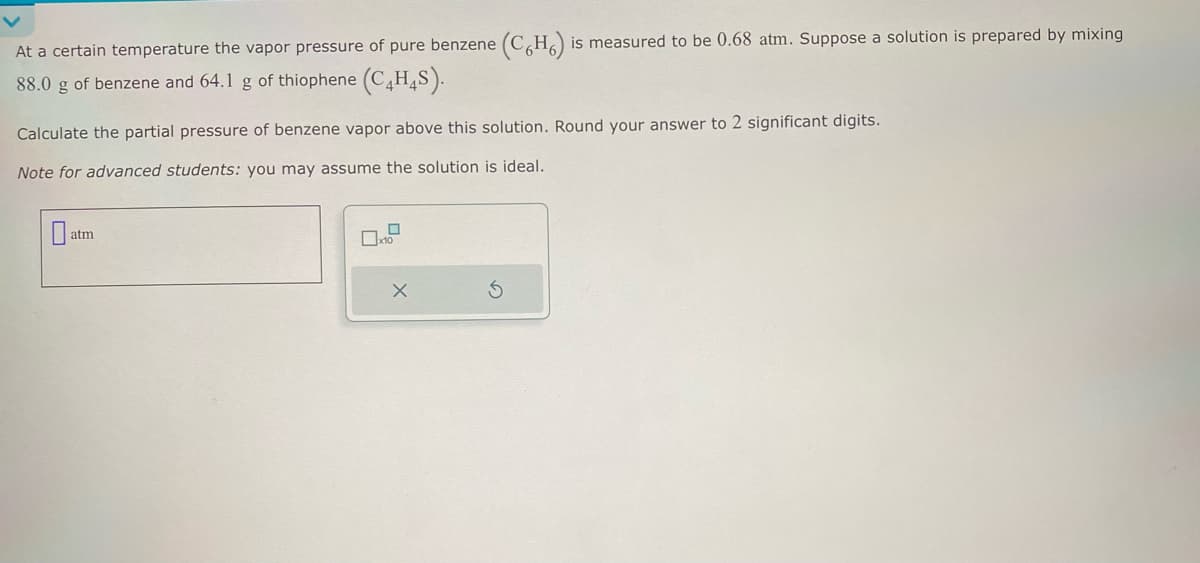 At a certain temperature the vapor pressure of pure benzene (C6H6) is measured to be 0.68 atm. Suppose a solution is prepared by mixing
88.0 g of benzene and 64.1 g of thiophene (C4H4S).
Calculate the partial pressure of benzene vapor above this solution. Round your answer to 2 significant digits.
Note for advanced students: you may assume the solution is ideal.
0
atm
0x10
X