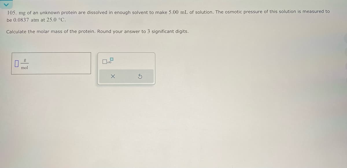 105. mg of an unknown protein are dissolved in enough solvent to make 5.00 mL of solution. The osmotic pressure of this solution is measured to
be 0.0837 atm at 25.0 °C.
Calculate the molar mass of the protein. Round your answer to 3 significant digits.
g
mol
x10
X