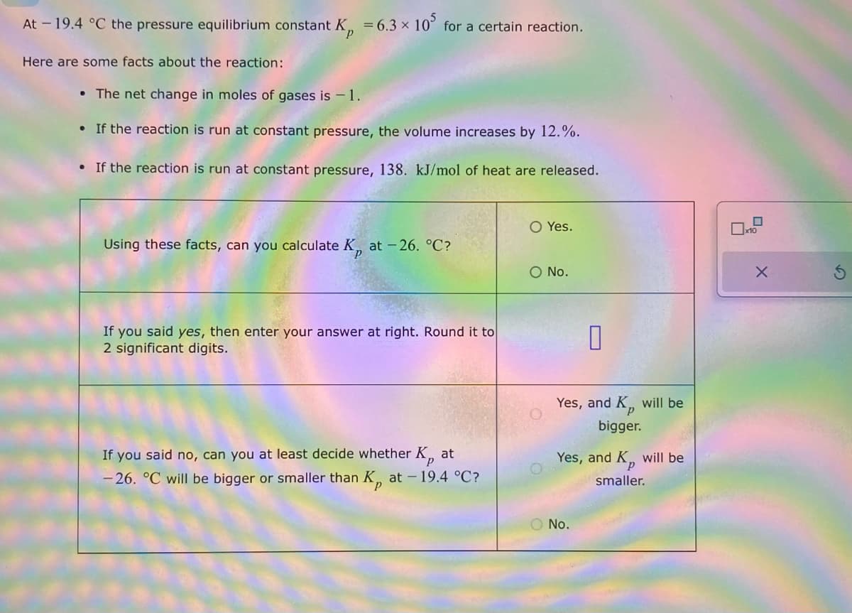 At - 19.4 °C the pressure equilibrium constant K = 6.3 x 10' for a certain reaction.
Here are some facts about the reaction:
• The net change in moles of gases is -1.
If the reaction is run at constant pressure, the volume increases by 12.%.
If the reaction is run at constant pressure, 138. kJ/mol of heat are released.
○ Yes.
Using these facts, can you calculate K, at -26. °C?
○ No.
If you said yes, then enter your answer at right. Round it to
2 significant digits.
at
If you said no, can you at least decide whether K
-26. °C will be bigger or smaller than K,, at -19.4 °C?
0
Yes, and K,, will be
bigger.
Yes, and K, will be
smaller.
○ No.
X