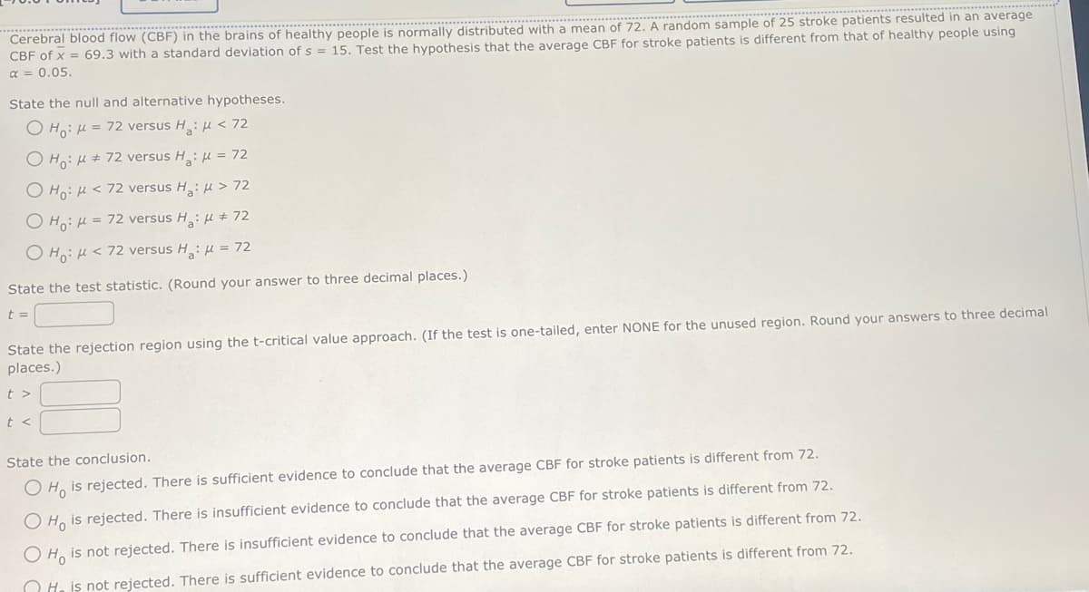 Cerebral blood flow (CBF) in the brains of healthy people is normally distributed with a mean of 72. A random sample of 25 stroke patients resulted in an average
CBF of x = 69.3 with a standard deviation of s = 15. Test the hypothesis that the average CBF for stroke patients is different from that of healthy people using
α = 0.05.
State the null and alternative hypotheses.
OHO: μ = 72 versus H₂: μ< 72
OH: M#72 versus H₂: μ = 72
O Ho: M < 72 versus H₂: μ> 72
OHO: μ = 72 versus H₂: μ # 72
O Ho: < 72 versus H₂: μ = 72
State the test statistic. (Round your answer to three decimal places.)
t=
State the rejection region using the t-critical value approach. (If the test is one-tailed, enter NONE for the unused region. Round your answers to three decimal
places.)
t>
t<
State the conclusion.
O Ho is rejected. There is sufficient evidence to conclude that the average CBF for stroke patients is different from 72.
O Ho is rejected. There is insufficient evidence to conclude that the average CBF for stroke patients is different from 72.
O Ho is not rejected. There is insufficient evidence to conclude that the average CBF for stroke patients is different from 72.
His not rejected. There is sufficient evidence to conclude that the average CBF for stroke patients is different from 72.