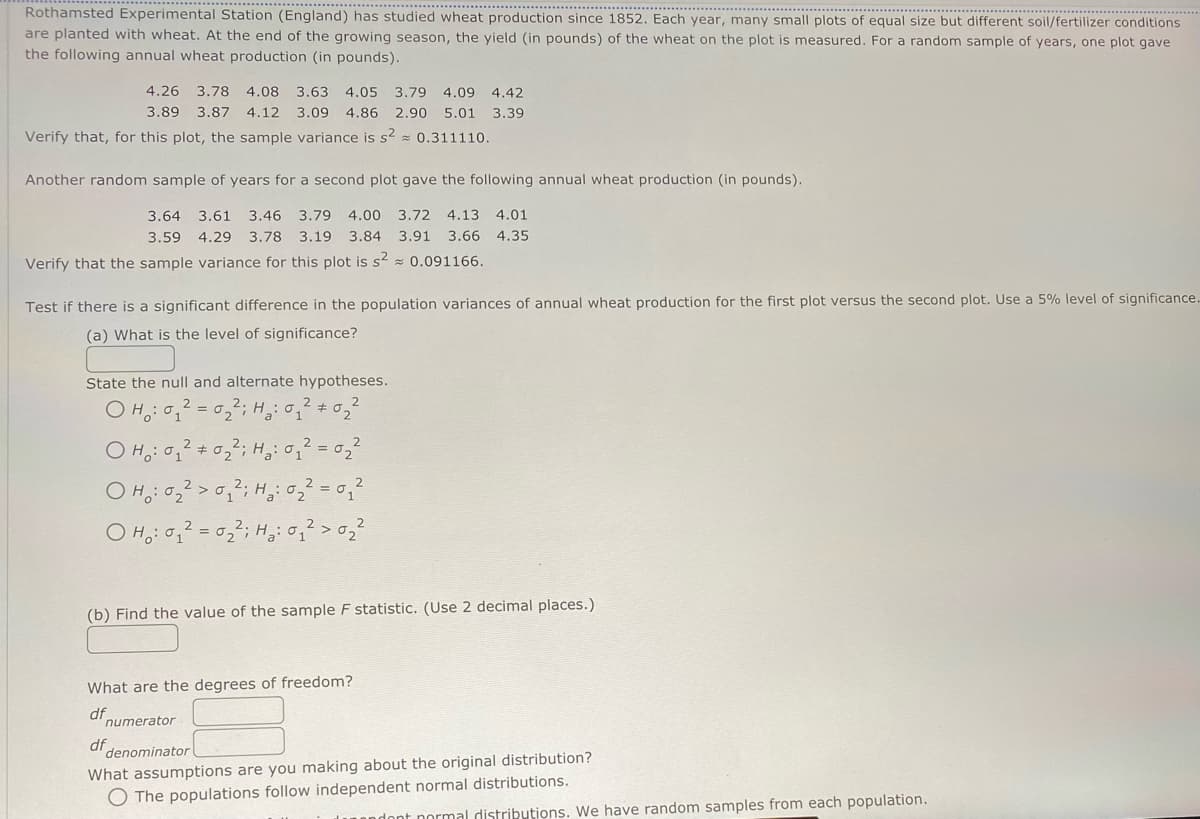 *************
Rothamsted Experimental Station (England) has studied wheat production since 1852. Each year, many small plots of equal size but different soil/fertilizer conditions
are planted with wheat. At the end of the growing season, the yield (in pounds) of the wheat on the plot is measured. For a random sample of years, one plot gave
the following annual wheat production (in pounds).
4.26 3.78 4.08 3.63 4.05 3.79 4.09 4.42
3.89 3.87 4.12 3.09 4.86 2.90 5.01 3.39
Verify that, for this plot, the sample variance is s² = 0.311110.
Another random sample of years for a second plot gave the following annual wheat production (in pounds).
3.64 3.61 3.46 3.79 4.00 3.72 4.13 4.01
3.59 4.29 3.78 3.19 3.84 3.91 3.66 4.35
Verify that the sample variance for this plot is s2 0.091166.
Test if there is a significant difference in the population variances of annual wheat production for the first plot versus the second plot. Use a 5% level of significance.
(a) What is the level of significance?
2
State the null and alternate hypotheses.
OH: 0₁²=0₂22²; H₂0₁²
OH: 0₁²0₂2; H₂ : 0 ₁ ² = 0 ₂ ²
2
#
OH: 0₂²>0₁2; H₂ : 0 ₂ ² = 0 ₁²
1
OH₂:0₁₂²=0₂²2²; ₂: 0₁² > 0₂²
(b) Find the value of the sample F statistic. (Use 2 decimal places.)
What are the degrees of freedom?
df
numerator
denominator
df
What assumptions are you making about the original distribution?
O The populations follow independent normal distributions.
dont normal distributions. We have random samples from each population.