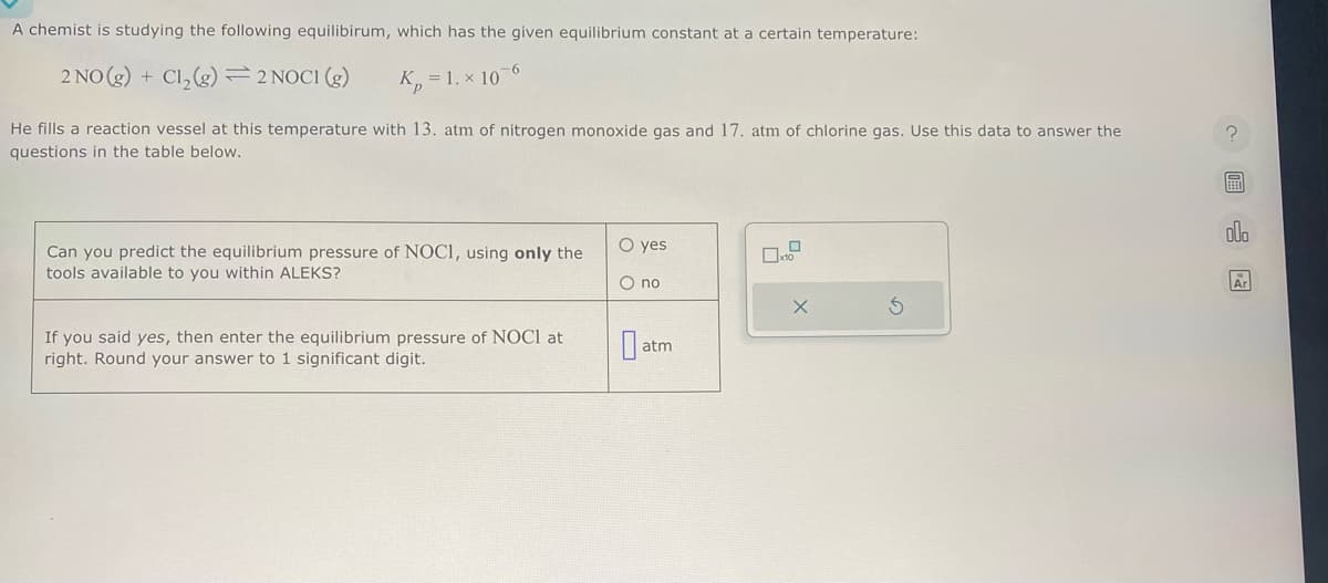 A chemist is studying the following equilibirum, which has the given equilibrium constant at a certain temperature:
2 NO(g) + Cl₂(g) 2 NOC1 (g)
K₂ = 1. x 10
-6
He fills a reaction vessel at this temperature with 13. atm of nitrogen monoxide gas and 17. atm of chlorine gas. Use this data to answer the
questions in the table below.
Can you predict the equilibrium pressure of NOCI, using only the
tools available to you within ALEKS?
If you said yes, then enter the equilibrium pressure of NOCI at
right. Round your answer to 1 significant digit.
O yes
O no
atm
0
X
S
BEEN
000
Ar