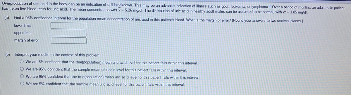 Overproduction of uric acid in the body can be an indication of cell breakdown. This may be an advance indication of illness such as gout, leukemia, or lymphoma.† Over a period of months, an adult male patient
has taken five blood tests for uric acid. The mean concentration was x = 5.26 mg/dl. The distribution of uric acid in healthy adult males can be assumed to be normal, with o = 1.85 mg/dl.
(a) Find a 95% confidence interval for the population mean concentration of uric acid in this patient's blood. What is the margin of error? (Round your answers to two decimal places.)
lower limit
upper limit
margin of error
(b) Interpret your results in the context of this problem.
O We are 5% confident that the true(population) mean uric acid level for this patient falls within this interval.
O We are 95% confident that the sample mean uric acid level for this patient falls within this interval.
O We are 95% confident that the true(population) mean uric acid level for this patient falls within this interval.
O We are 5% confident that the sample mean uric acid level for this patient falls within this interval.