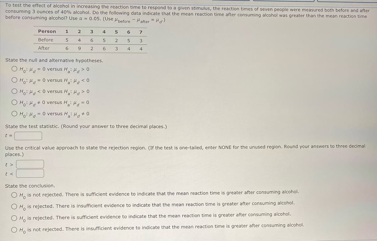 **********
*************……………………………..
To test the effect of alcohol in increasing the reaction time to respond to a given stimulus, the reaction times of seven people were measured both before and after
consuming 3 ounces of 40% alcohol. Do the following data indicate that the mean reaction time after consuming alcohol was greater than the mean reaction time
before consuming alcohol? Use a = 0.05. before
before after = d.)
0.05. (Use
(Use
Person 1 2
Before
5
4
After
6
9
3
6
2
4
t>
t<
5
6
State the null and alternative hypotheses.
Ho: M = 0 versus H₂:μ> 0
Ho: Md = 0 versus H: Md < 0
Ho: Md <0 versus Ha: μ> 0
O Ho: H0 versus Ha:μ = 0
Ho: μ = 0 versus H₂: Md # 0
5
2
3
6
5
4
7
3
4
State the test statistic. (Round your answer to three decimal places.)
t =
Use the critical value approach to state the rejection region. (If the test is one-tailed, enter NONE for the unused region. Round your answers to three decimal
places.)
State the conclusion.
Ho is not rejected. There is sufficient evidence to indicate that the mean reaction time is greater after consuming alcohol.
O Ho is rejected. There is insufficient evidence to indicate that the mean reaction time is greater after consuming alcohol.
O Ho is rejected. There is sufficient evidence to indicate that the mean reaction time is greater after consuming alcohol.
O Ho is not rejected. There is insufficient evidence to indicate that the mean reaction time is greater after consuming alcohol.