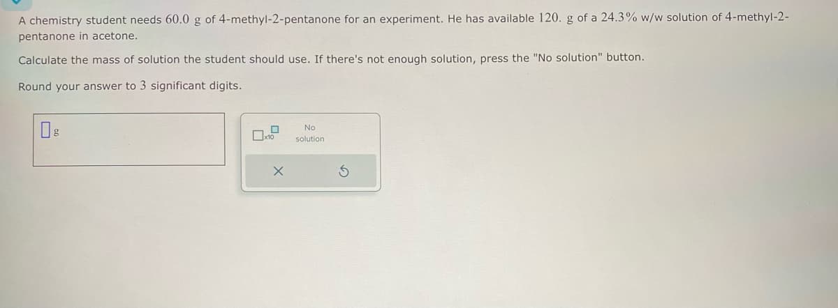 A chemistry student needs 60.0 g of 4-methyl-2-pentanone for an experiment. He has available 120. g of a 24.3% w/w solution of 4-methyl-2-
pentanone in acetone.
Calculate the mass of solution the student should use. If there's not enough solution, press the "No solution" button.
Round your answer to 3 significant digits.
0
x10
X
No
solution
S