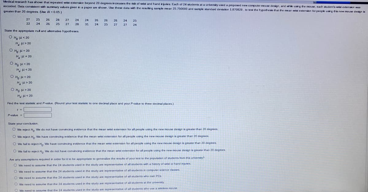 Medical research has shown that repeated wrist extension beyond 20 degrees increases the risk of wrist and hand injuries. Each of 24 students at a university used a proposed new computer mouse design, and while using the mouse, each student's wrist extension was
recorded. Data consistent with summary values given in a paper are shown. Use these data with the resulting sample mean 25.750000 and sample standard deviation 1.870829, to test the hypothesis that the mean wrist extension for people using this new mouse design is
greater than 20 degrees. (Use = 0.05.)
27
22
OH μ = 20
H με 20
State the appropriate null and altemative hypotheses.
O Hoj μ<20
Hồ 1320
OH μ = 20
Hà Ma 20
Ο Ηo μ = 20
HU> 20
t =
25 26 28
24 26 25
P-value =
27 24
27 28
24 26
31 24
O Ho: μ> 20
H₂H<20
Find the test statistic and P-value. (Round your test statistic to one decimal place and your P-value to three decimal places.)
26 26 24 25
25 27 27 24
State your conclusion.
O We reject Ho. We do not have convincing evidence that the mean wrist extension for all people using the new mouse design is greater than 20 degrees.
O We reject Ho. We have convincing evidence that the mean wrist extension for all people using the new mouse design is greater than 20 degrees.
O We fail to reject Ho. We have convincing evidence that the mean wrist extension for all people using the new mouse design is greater than 20 degrees.
We fail to reject Ho. We do not have convincing evidence that the mean wrist extension for all people using the new mouse design is greater than 20 degrees.
Are any assumptions required in order for it to be appropriate to generalize the results of your test to the population of students from this university?
O We need to assume that the 24 students used in the study are representative of all students with a history of wrist or hand injuries.
O We need to assume that the 24 students used in the study are representative of all students in computer science classes.
O We need to assume that the 24 students used in the study are representative of all students who own PCs.
O We need to assume that the 24 students used in the study are representative of all students at the university.
O We need to assume that the 24 students used in the study are representative of all students who use a wireless mouse