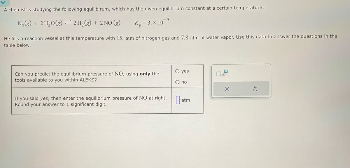 A chemist is studying the following equilibirum, which has the given equilibrium constant at a certain temperature:
N₂(g) + 2 H₂O(g) 2 H₂(g) + 2NO(g)
=
-9
K₂=3.x 107
He fills a reaction vessel at this temperature with 15. atm of nitrogen gas and 7.8 atm of water vapor. Use this data to answer the questions in the
table below.
Can you predict the equilibrium pressure of NO, using only the
tools available to you within ALEKS?
If you said yes, then enter the equilibrium pressure of NO at right.
Round your answer to 1 significant digit.
O yes
O no
0 atm
0
10
X