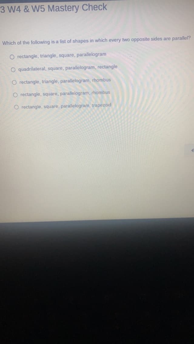 3 W4 & W5 Mastery Check
Which of the following is a list of shapes in which every two opposite sides are parallel?
O rectangle, triangle, square, parallelogram
O quadrilateral, square, parallelogram, rectangle
O rectangle, triangle, parallelogram, rhombus
O rectangle, square, parallelogram, rhombus
O rectangle, square, parallelogram, trapezoid