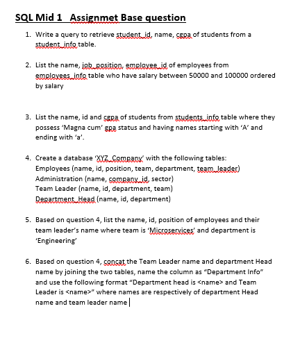 1. Write a query to retrieve student id, name, SERA of students from a
student into table.
2. List the name, job.BOsition, smpleves_id of employees from
smelevees.infe table who have salary between 50000 and 100000 ordered
by salary
3. List the name, id and sEpa of students from stydentsinto table where they
possess "Magna cum' gRa status and having names starting with 'A' and
ending with 'a'.
