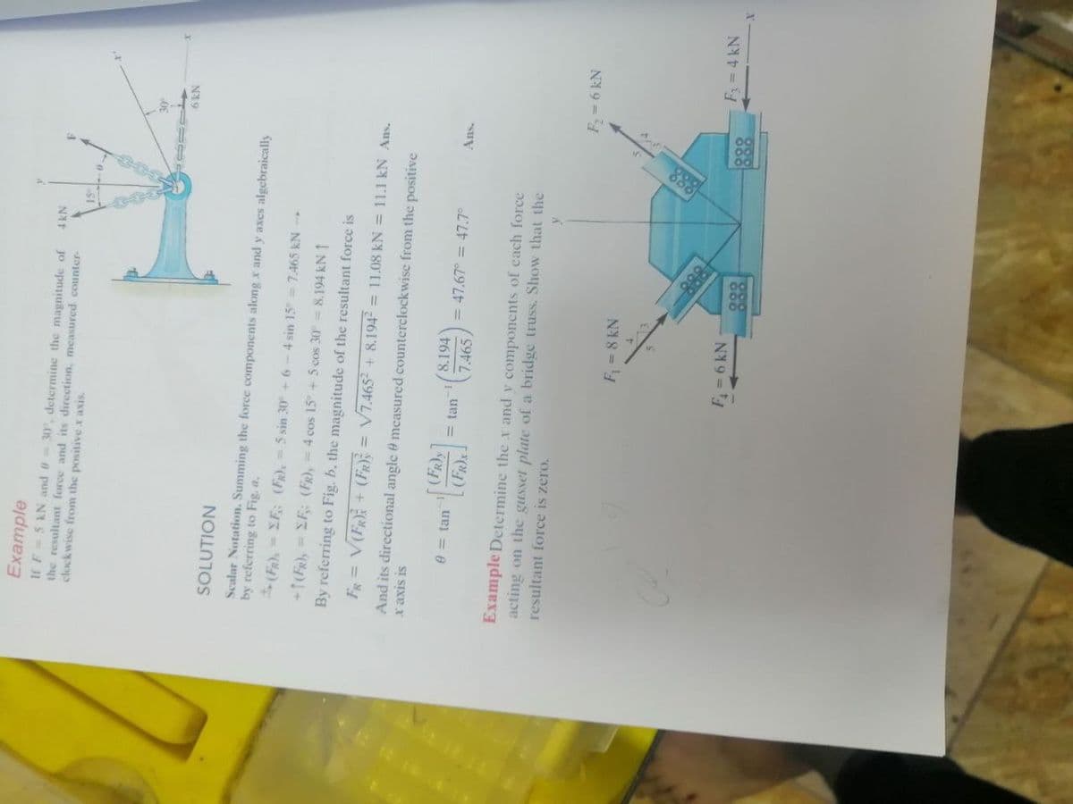 888
Example
If F=5 kN and = 30, determine the magnitude of
the resultant force and its direction, measured counter-
clockwise from the positive x axis
N19
SOLUTION
Scalar Notation. Summing the force components along x and y axes algebraically
by referring to Fig. a.
(FR),= XF,: (FR), = 5 sin 30 + 6
4 sin 15= 7.465 kN
+1(FR), = EF: (Fr), = 4 cos 15 + 5 cos 30 = 8.194 kN 1
By referring to Fig. b, the magnitude of the resultant force is
V7.4652 + 8.194 = 11.08 kN = 11.1 kN Ans.
+ A =
And its directional angle e mcasured counterclockwise from the positive
SI SIXE X
8.194
03 tan
= tan
= 47.67° = 47.7°
Ans.
7.465
Example Determine the x and y components of each force
acting on the gusset plate of a bridge truss. Show that the
resultant force is zero.
F=6 kN
F=8 kN
F= 4 kN
NY9 =
