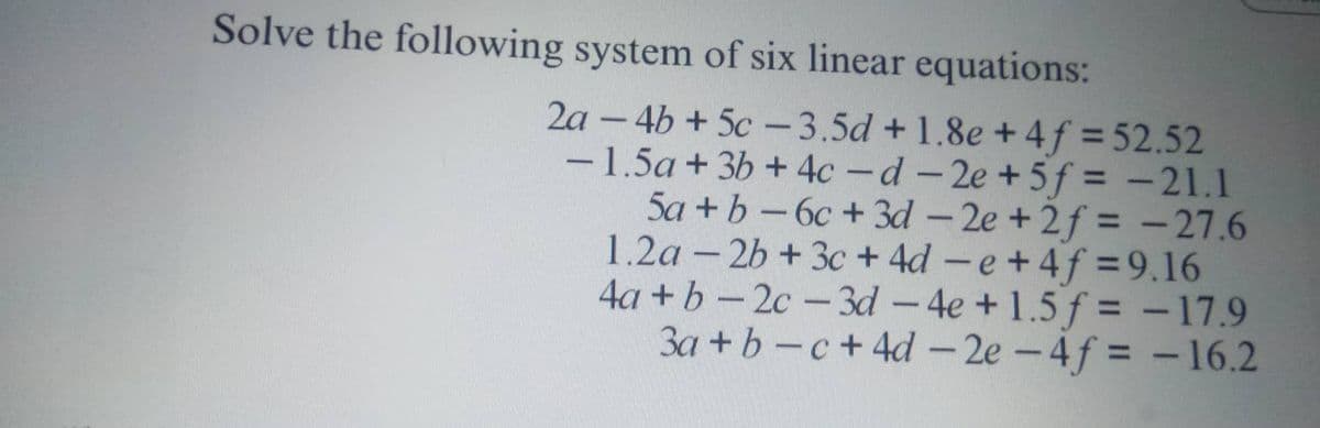 Solve the following system of six linear equations:
2a-4b+5c-3.5d +1.8e +4f = 52.52
1.5a +3b +4c-d-2e +5f= -21.1
Sa+b-6c+3d -2e +2f = -27.6
1.2a-2b +3c+4d-e +4f=9.16
4a+b-2c-3d-4e+1.5 f = -17.9
3a + b c +4d-2e-4f= -16.2