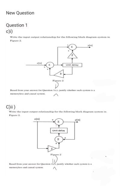 New Question
Question 1
c)i)
Write the input output relationship for the following block diagram system in
Figure 2.
x[n]
Figure 2
Unit delay
Based from your answer for Question 1(c), justify whether such system is a
memory less and causal system.
Unit delay
C)ii)
Write the input output relationship for the following block diagram system in
Figure 2.
Figure 2
y[n]
y[n]
Based from your answer for Question to justify whether su
memoryless and causal system