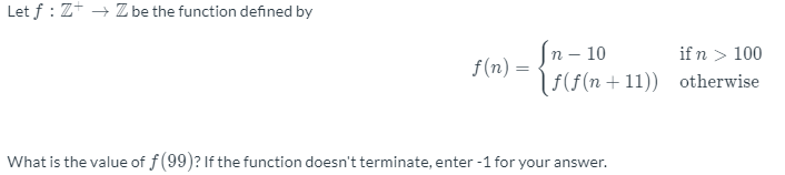 Let f : Z+ → Z be the function defined by
n – 10
(F(f(n+11)) otherwise
if n > 100
f(n)
What is the value of f(99)? If the function doesn't terminate, enter -1 for your answer.
