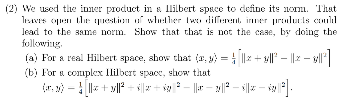 (2) We used the inner product in a Hilbert space to define its norm. That
leaves open the question of whether two different inner products could
lead to the same norm. Show that that is not the case, by doing the
following.
(a) For a real Hilbert space, show that (x, y) = |x + y||² – ||x – y||2|
-
(b) For a complex Hilbert space, show that
(x, y) = 1 ||x + y||? + il|r + iy||? – ||x – y||? – i||x – iy|||.
-
-
4
