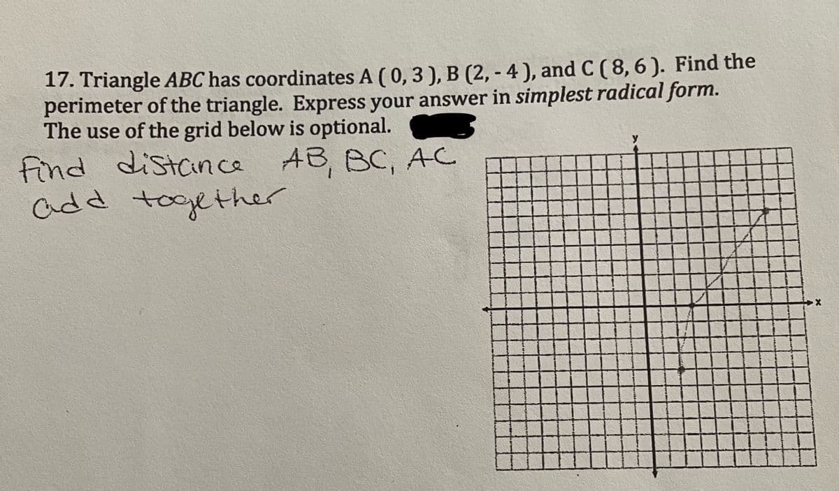 17. Triangle ABC has coordinates A ( 0, 3 ), B (2, - 4 ), and C ( 8, 6 ). Find the
perimeter of the triangle. Express your answer in simplest radical form.
The use of the grid below is optional.
find distance AB, BC, AC
add together
