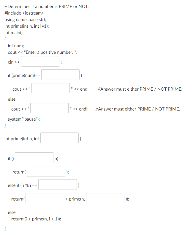 //Determines if a number is PRIME or NOT.
#include <iostream>
using namespace std;
int prime(int n, int i=1);
int main()
{
int num;
cout << "Enter a positive number: ";
cin >>
if (prime(num)==
cout << "
<< endl;
I/Answer must either PRIME / NOT PRIME.
else
cout << "
"<< endl;
I/Answer must either PRIME / NOT PRIME.
system("pause");
int prime(int n, int
{
if (i
n)
return(
);
else if (n % i ==
return(
+ prime(n,
);
else
return(0 + prime(n, i + 1));
}
