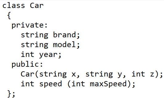 class Car
{
private:
string brand;
string model;
int year;
public:
Car(string x, string y, int z);
int speed (int maxSpeed);
};
