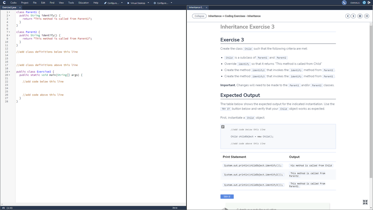 Codio
Project
File
Edit
Find
View
Tools
Education
Help
Configure.
Virtual Desktop
O Configure.
CMANALILI
Exercise3.java
Inheritance E.
class Parentl {
public String identify() {
return "This method is called from Parentl";
}
}
2
Collapse
Inheritance -> Coding Exercises - Inheritance
3
4
Inheritance Exercise 3
6
7
class Parent2 {
public String identify () {
return "This method is called from Parent2";
}
}
Exercise 3
10
11
12
Create the class Child such that the following criteria are met:
13
//add class definitions below this line
14
15
• Child is a subclass of Parent1 and Parent2
16
• Override identify so that it returns "This method is called from Child"
17
//add class definitions above this line
18
• Create the method identify2 that invokes the identify method from Parent2 .
public class Exercise3 {
public static void main(String[] args) {
19 -
20
• Create the method identify3 that invokes the identify method from Parent1
21
22
//add code below this line
Important, Changes will need to be made to the Parent1 and/or Parent2 classes.
Expected Output
//add code above this line
}
}
The table below shows the expected output for the indicated instantiation. Use the
TRY IT button below and verify that your Child object works as expected.
First, instantiate a Child object:
//add code below this Line
Child childobject = new Child();
//add code above this Line
Print Statement
Output
System.out.println(childObject.identify());
his method is called from Child
This method is called from
System.out.println(childObject.identify2());
Parent2
This method is called from
System.out.println(childobject.identify3());
Parenti
TRY IT
0% (1:0)
Java
