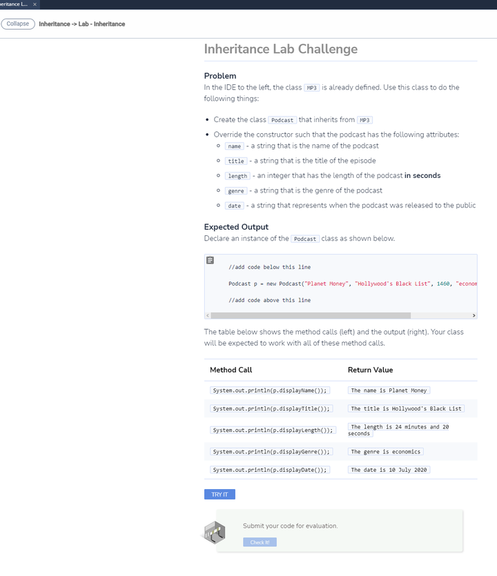 eritance L x
Collapse Inheritance -> Lab - Inheritance
Inheritance Lab Challenge
Problem
In the IDE to the left, the class MP3 is already defined. Use this class to do the
following things:
Create the class Podcast that inherits from H93
• Override the constructor such that the podcast has the following attributes:
• name - a string that is the name of the podcast
| title -a string that is the title of the episode
• length - an integer that has the length of the podcast in seconds
genre - a string that is the genre of the podcast
• date - a string that represents when the podcast was released to the public
Expected Output
Declare an instance of the Podcast class as shown below.
// add code below this line
Podcast p - new Podcast("Planet Money", "Hollywood"s Black List", 146e, "econon
// add code above this line
The table below shows the method calls (left) and the output (right). Your class
will be expected to work with all of these method calls.
Method Call
Return Value
System.out.println(p.displayName());
The name is Planet Money
System.out.printin(p.displayTitle());
| The title is Hollywood's Black List
System.out.printin(p.displaylength());
The length is 24 minutes and 20
seconds
System.out.printin(p.displayGenre());
The genre is economics
System.out.printin(p.displayDate());
| The date is 10 July 2020
TRY IT
Submit your code for evaluation.
Check it!
