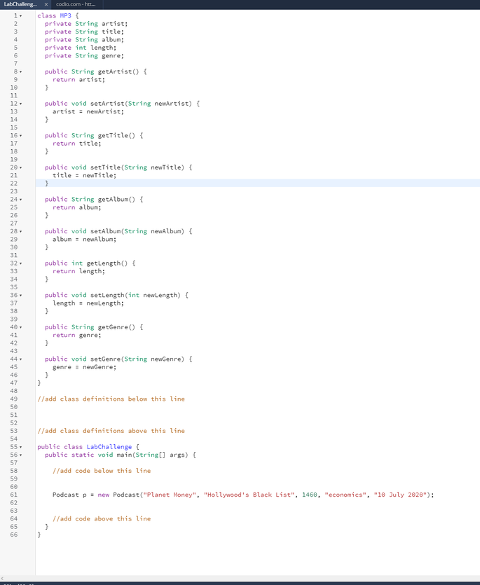 LabChalleng x
codio.com- htt.
class MP3 (
private String artist;
private String title;
private String album;
private int length;
private String genre;
1.
2
3.
5
public String getartist () {
return artist;
8-
9.
10
11
public void setartist(String newArtist) {
artist = newartist;
12.
13
14
15
public String getTitle() {
return title;
16.
17
18
19
public void setTitle(String newTitle) {
title = newTitle;
20-
21
22
23
public String getAlbum() {
return album;
24.
25
26
27
public void setAlbum(String newAlbum) {
album = newAlbum;
28.
29
30
31
public int getLength() (
return length;
32.
33
34
35
public void setlength(int newlength) {
length = newlength;
36
37
38
39
public String getGenre () {
return genre;
40
41
42
43
44
public void setGenre(String newGenre) {
genre = newGenre;
45
46
47
48
49
//add class definitions below this line
50
51
52
//add class definitions above this line
53
54
public class LabChallenge {
public static void main(String[] args) {
55
56 .
57
58
//add code below this line
59
60
Podcast p = new Podcast ("Planet Honey", "Hollywood's Black List", 1468, "economics", "10 July 2028");
61
62
63
64
//add code above this line
65
66
