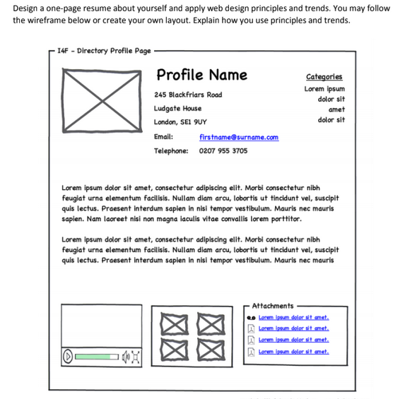 Design a one-page resume about yourself and apply web design principles and trends. You may follow
the wireframe below or create your own layout. Explain how you use principles and trends.
14F - Directory Profile Page -
Profile Name
Categories
Lorem ipsum
245 Blackfriars Road
dolor sit
Ludgate House
amet
London, SEI 9UY
dolor sit
Emall:
firstname@surname.com
Telephone: 0207 955 3705
Lorem ipsum dolor sit amet, consectetur adipiscing elit. Morbi consectetur nibh
feugiat urna elementum facilisis. Nullam diam arcu, lobortis ut tincidunt vel, suscipit
quis lectus. Praesent interdum sapien in nisi tempor vestibulum. Mauris nec mauris
sapien. Nam laoreet nisi non magna iaculis vitae convallis lorem porttitor.
Lorem ipsum dolor sit amet, consectetur adipiscing elit. Morbi consectetur nibh
feugiat urna elementum facilisis. Nullam diam arcu, lobortis ut tincidunt vel, suscipit
quis lectus. Praesent interdum sapien in nisi tempor vestibulum. Mauris nec mauris
Attachments
eo Lerem ipsum dolor sit amet.
A Lerem ipnm deler sit emet.
A Lerem ipsum deler sit emet.
A Lerem ipsum dolor sit emet.
図区
図区
