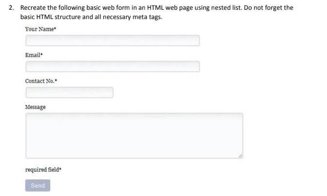 2. Recreate the following basic web form in an HTML web page using nested list. Do not forget the
basic HTML structure and all necessary meta tags.
Your Name
Email
Contact No.
Message
required field*
Send
