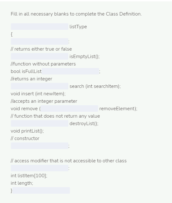 Fill in all necessary blanks to complete the Class Definition.
ListType
{
// returns either true or false
isEmptyList();
/function without parameters
bool isFullList
l/returns an integer
search (int searchltem);
void insert (int newltem);
llaccepts an integer parameter
void remove (
removeElement);
// function that does not return any value
destroyList():
void printList();
// constructor
// access modifier that is not accessible to other class
int listltem[100];
int length;
}
