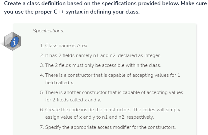 Create a class definition based on the specifications provided below. Make sure
you use the proper C++ syntax in defining your class.
Specifications:
1. Class name is Area;
2. It has 2 fields namely n1 and n2, declared as integer.
3. The 2 fields must only be accessible within the class.
4. There is a constructor that is capable of accepting values for 1
field called x.
5. There is another constructor that is capable of accepting values
for 2 fileds called x and y;
6. Create the code inside the constructors. The codes will simply
assign value of x and y to n1 and n2, respectively.
7. Specify the appropriate access modifier for the constructors.
