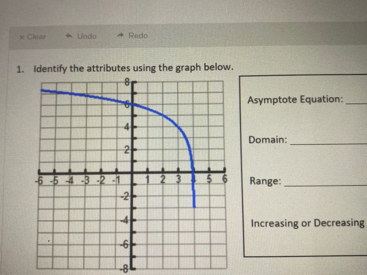 x Clear
1Undo
Redo
1. Identify the attributes using the graph below.
8
Asymptote Equation:
4-
Domain:
5 6
-6-5 -4-3-2 -1
-2
2 3
Range:
-4-
Increasing or Decreasing
-6/-
2.
