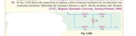 24. In Fig. 2.256 derive the expressions to replace a delta connected resistances by an equivalent star
connected resistances. Determine the resistance between a and b. All the resistance and 192 each.
(V.T.U., Belgaum Karnataka University, January/February 2004)
ww
12
www.
10
Fig. 2.256
10
ww
12
www.
192