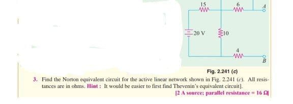 15
ww
20 V
10
ww
4
www
Fig. 2.241 (c)
3. Find the Norton equivalent circuit for the active linear network shown in Fig. 2.241 (c). All resis-
tances are in ohms. Hint: It would be easier to first find Thevenin's equivalent circuit].
12 A source; parallel resistance - 1652