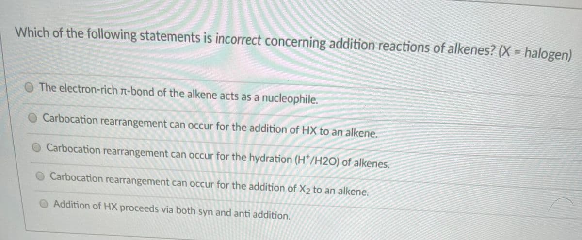 Which of the following statements is incorrect concerning addition reactions of alkenes? (X = halogen)
O The electron-rich n-bond of the alkene acts as a nucleophile.
Carbocation rearrangement can occur for the addition of HX to an alkene.
Carbocation rearrangement can occur for the hydration (H*/H20) of alkenes.
Carbocation rearrangement can occur for the addition of X2 to an alkene.
Addition of HX proceeds via both syn and anti addition.
