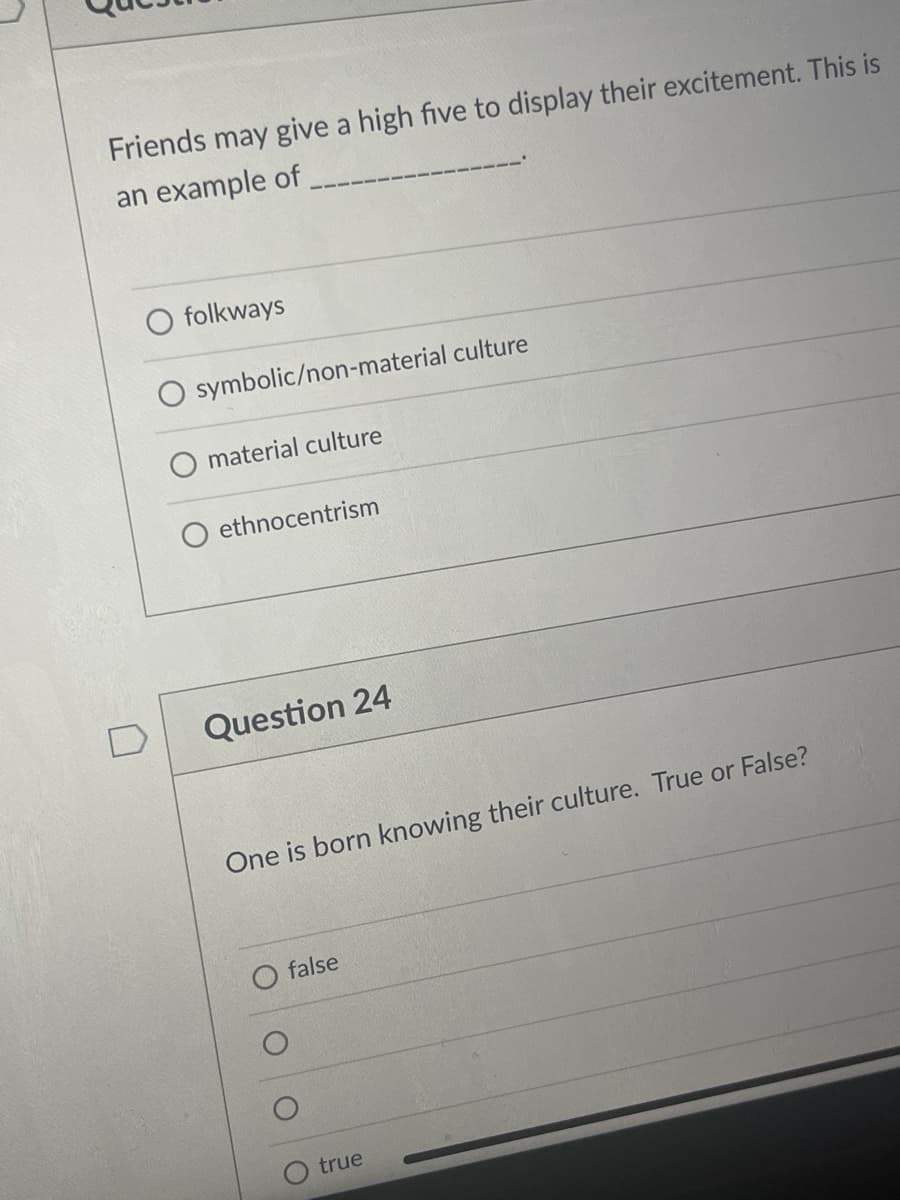 Friends may give a high five to display their excitement. This is
an example of
folkways
symbolic/non-material culture
material culture
ethnocentrism
Question 24
One is born knowing their culture. True or False?
false
true