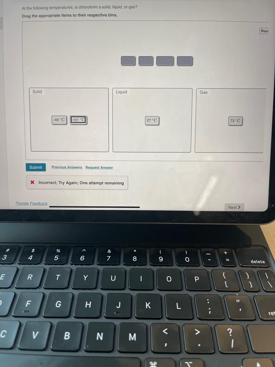 #
3
E
At the following temperatures, is chloroform a solid, liquid, or gas?
Drag the appropriate items to their respective bins.
C
Solid
Submit Previous Answers Request Answer
Provide Feedback
X Incorrect; Try Again; One attempt remaining
$
4
R
OF
F
-48 °C -101 °C
V
%
5
T
G
B
6
Y
H
N
Liquid
&
7
U
J
8
M
|
27 °C
K
H
9
O
)
Gas
P
V
I
+11
73 °C
{
Next >
Rest
738
?
delete
ret