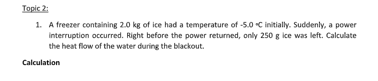 Topic 2:
1. A freezer containing 2.0 kg of ice had a temperature of -5.0 •C initially. Suddenly, a power
interruption occurred. Right before the power returned, only 250 g ice was left. Calculate
the heat flow of the water during the blackout.
Calculation
